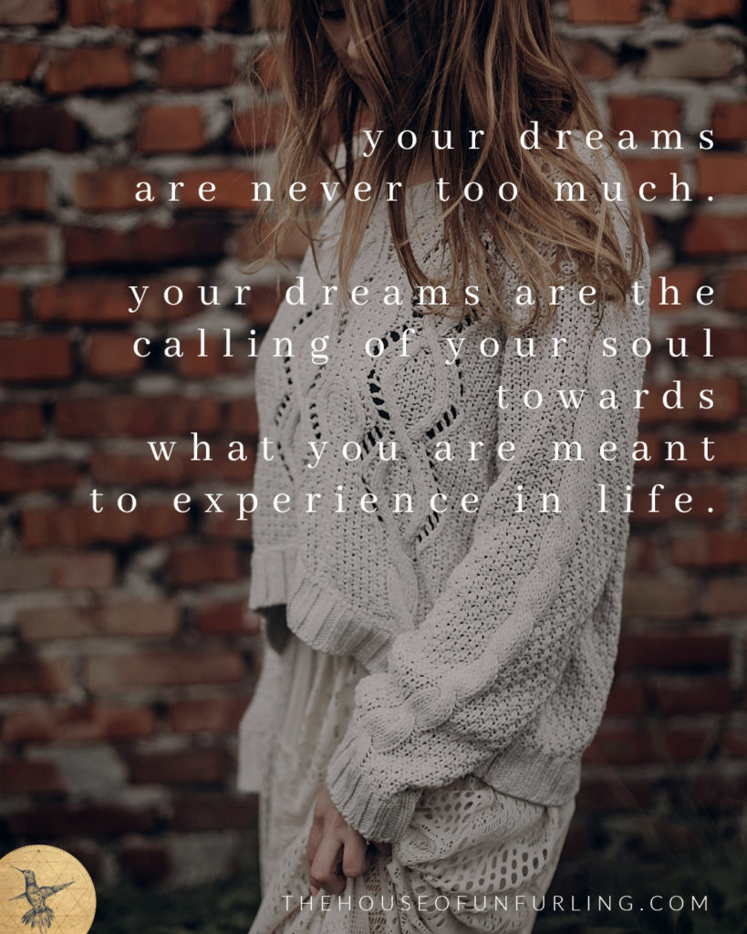 "Your dreams are never too much. They are the calling of your soul towards what you are meant to experience in life". Click to read the Full Article: Maybe My Dreams Are Too Big. In Purpose & Feminine Impact - kathleensaelens.com