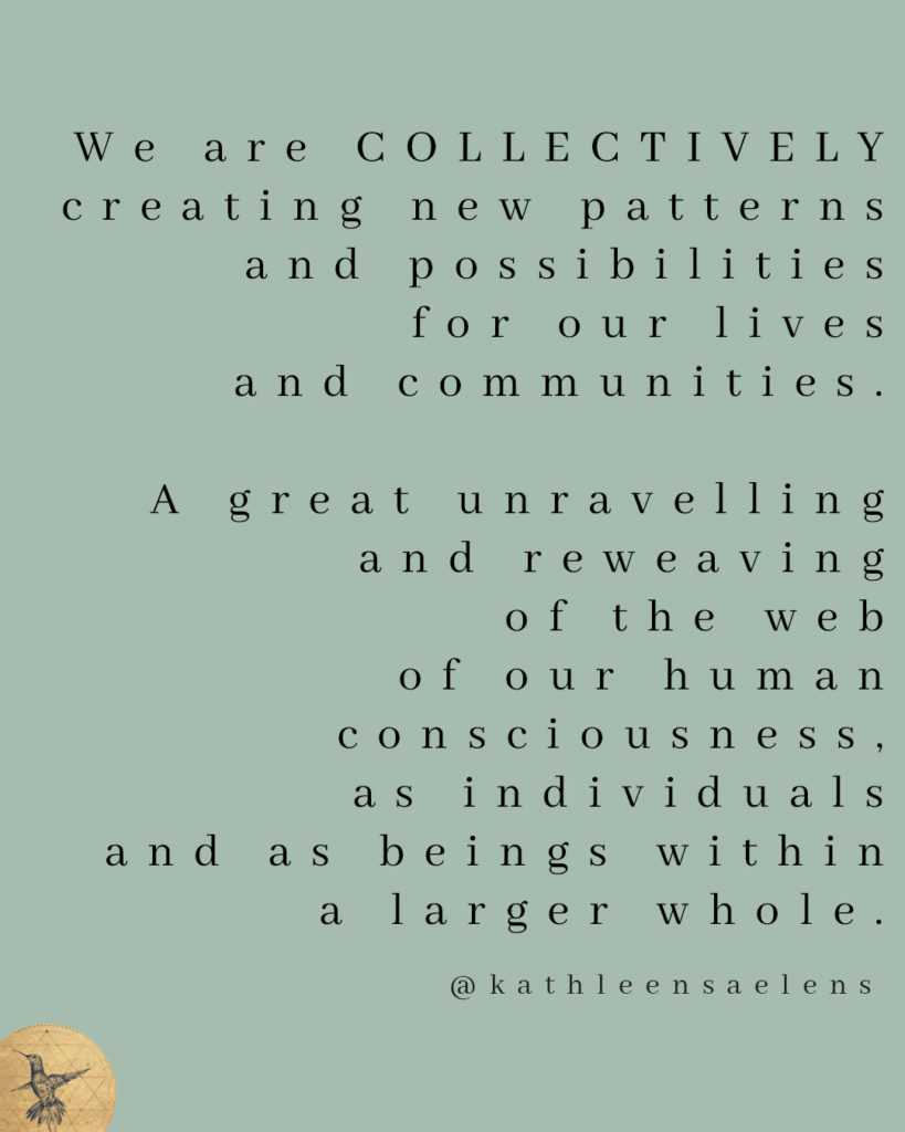 We are COLLECTIVELY creating new patterns and possibilities for our lives and communities, a great unravelling and reweaving of the web of our human consciousness and lives on earth, as individuals and as beings within a larger whole.